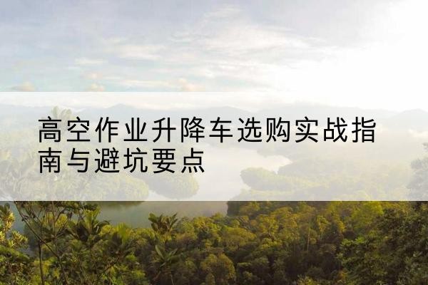 蚌埠升降车怎么选-高空作业升降车选购实战指南与避坑要点
