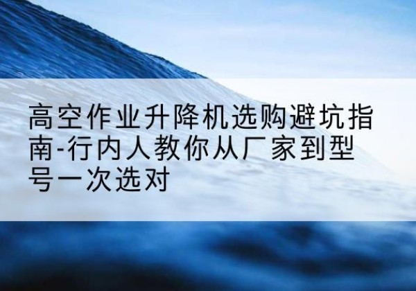蚌埠升降平台厂家-高空作业升降机选购避坑指南-行内人教你从厂家到型号一次选对