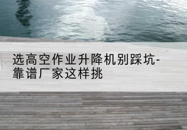 蚌埠剪叉式升降机厂家-选高空作业升降机别踩坑-靠谱厂家这样挑