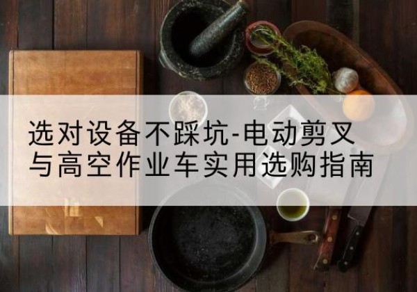 蚌埠电动剪叉升降平台怎么选-选对设备不踩坑-电动剪叉与高空作业车实用选购指南