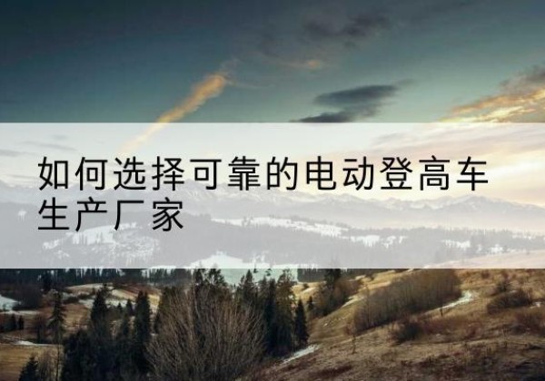 蚌埠电动登高车厂家-如何选择可靠的电动登高车生产厂家