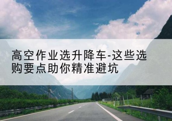 蚌埠升降车厂家-高空作业选升降车-这些选购要点助你*避坑