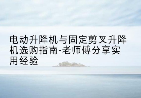 蚌埠电动升降机怎么选-电动升降机与固定剪叉升降机选购指南-老师傅分享实用经验