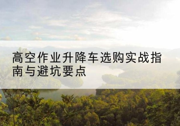 蚌埠升降车怎么选-高空作业升降车选购实战指南与避坑要点