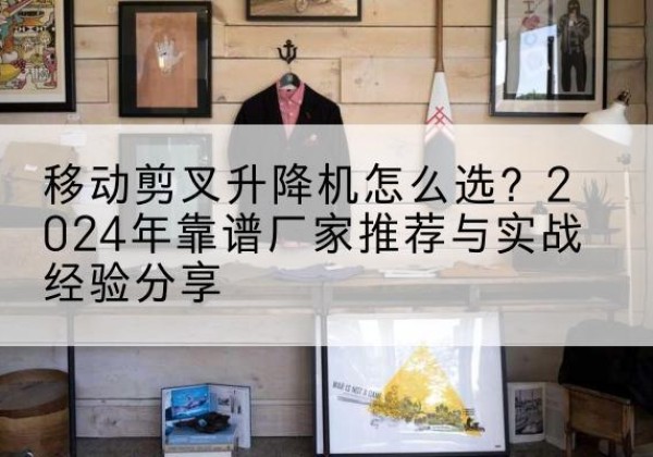 蚌埠升降平台厂家推荐-移动剪叉升降机怎么选？2024年靠谱厂家推荐与实战经验分享
